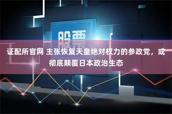 证配所官网 主张恢复天皇绝对权力的参政党，或彻底颠覆日本政治生态