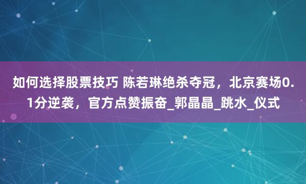 如何选择股票技巧 陈若琳绝杀夺冠，北京赛场0.1分逆袭，官方点赞振奋_郭晶晶_跳水_仪式