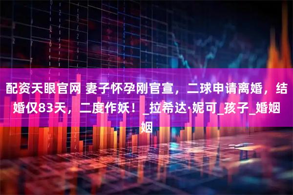 配资天眼官网 妻子怀孕刚官宣，二球申请离婚，结婚仅83天，二度作妖！_拉希达·妮可_孩子_婚姻