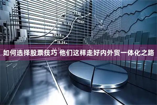 如何选择股票技巧 他们这样走好内外贸一体化之路