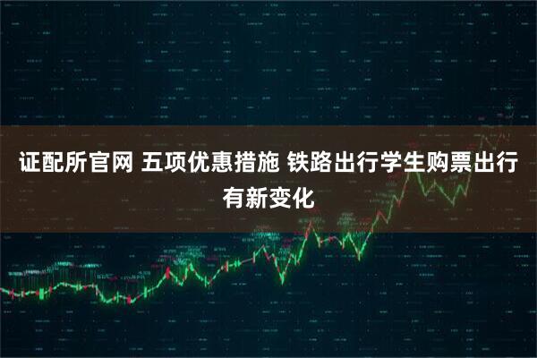 证配所官网 五项优惠措施 铁路出行学生购票出行有新变化