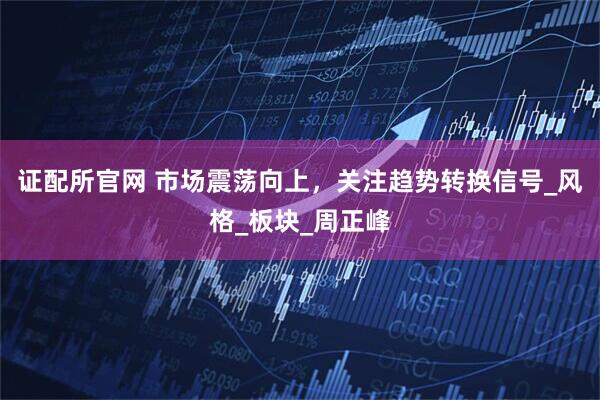 证配所官网 市场震荡向上，关注趋势转换信号_风格_板块_周正峰