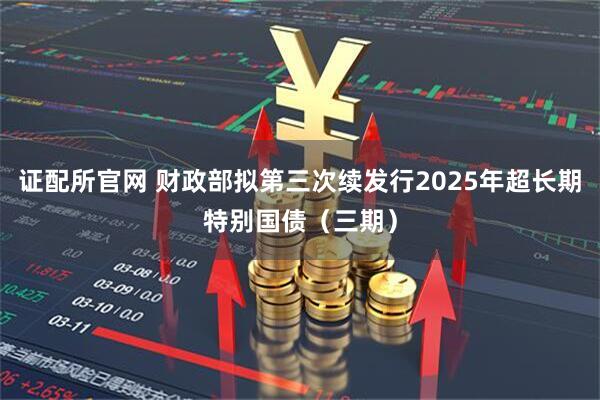 证配所官网 财政部拟第三次续发行2025年超长期特别国债（三期）