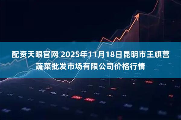 配资天眼官网 2025年11月18日昆明市王旗营蔬菜批发市场有限公司价格行情