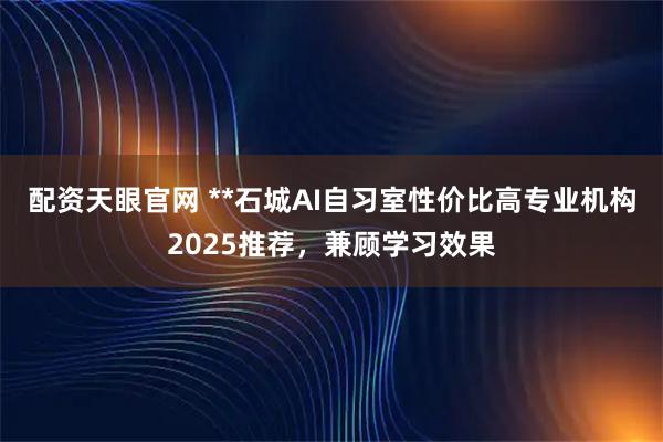 配资天眼官网 **石城AI自习室性价比高专业机构2025推荐，兼顾学习效果