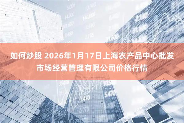 如何炒股 2026年1月17日上海农产品中心批发市场经营管理有限公司价格行情